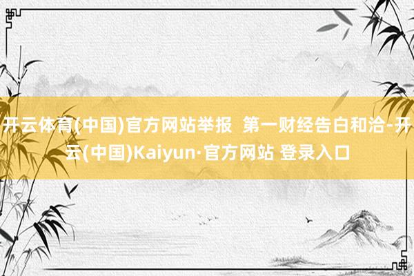 开云体育(中国)官方网站举报  第一财经告白和洽-开云(中国)Kaiyun·官方网站 登录入口