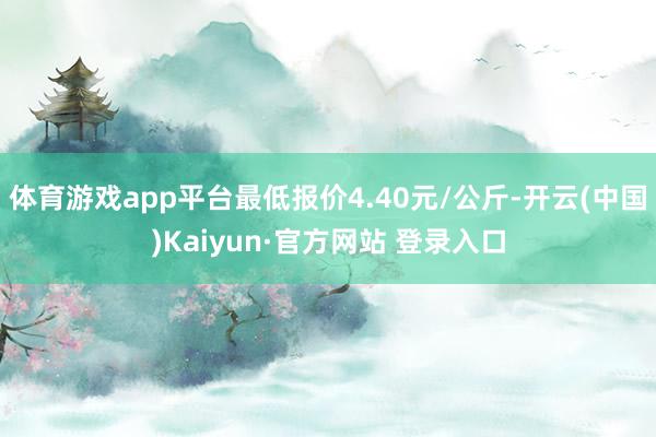 体育游戏app平台最低报价4.40元/公斤-开云(中国)Kaiyun·官方网站 登录入口