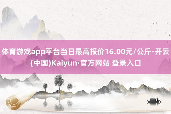 体育游戏app平台当日最高报价16.00元/公斤-开云(中国)Kaiyun·官方网站 登录入口
