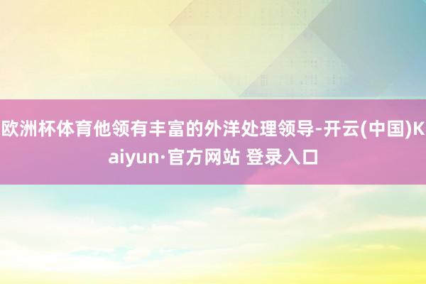欧洲杯体育他领有丰富的外洋处理领导-开云(中国)Kaiyun·官方网站 登录入口