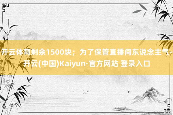 开云体育剩余1500块；为了保管直播间东说念主气-开云(中国)Kaiyun·官方网站 登录入口