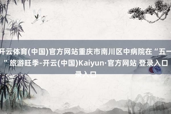 开云体育(中国)官方网站重庆市南川区中病院在“五一”旅游旺季-开云(中国)Kaiyun·官方网站 登录入口