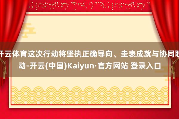 开云体育这次行动将坚执正确导向、圭表成就与协同联动-开云(中国)Kaiyun·官方网站 登录入口