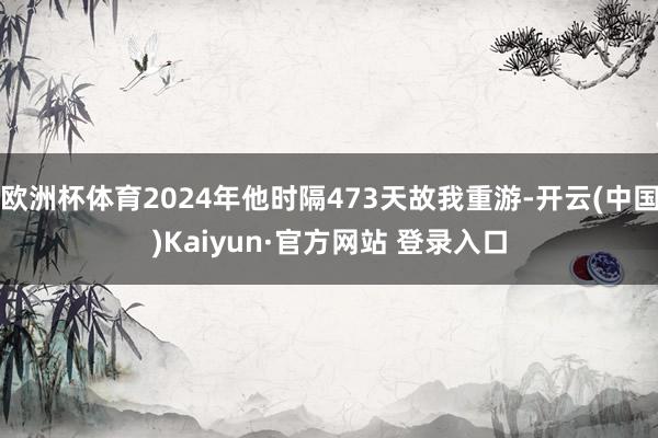 欧洲杯体育2024年他时隔473天故我重游-开云(中国)Kaiyun·官方网站 登录入口