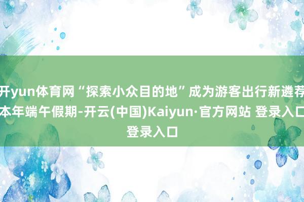 开yun体育网“探索小众目的地”成为游客出行新遴荐本年端午假期-开云(中国)Kaiyun·官方网站 登录入口