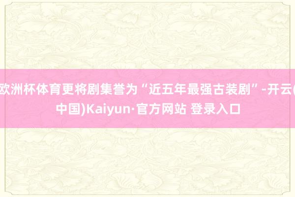 欧洲杯体育更将剧集誉为“近五年最强古装剧”-开云(中国)Kaiyun·官方网站 登录入口