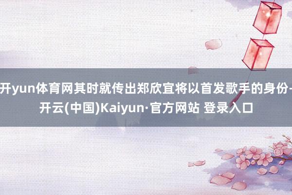 开yun体育网其时就传出郑欣宜将以首发歌手的身份-开云(中国)Kaiyun·官方网站 登录入口