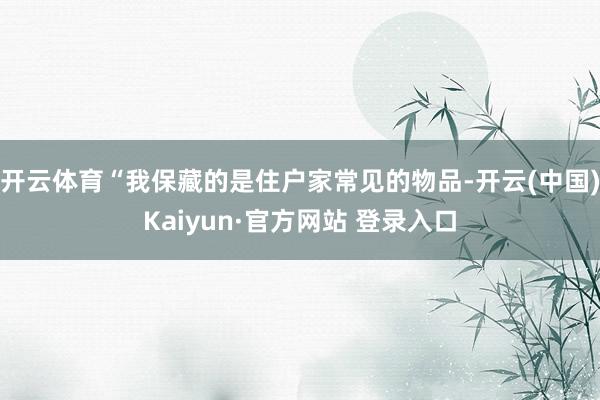 开云体育“我保藏的是住户家常见的物品-开云(中国)Kaiyun·官方网站 登录入口