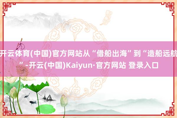 开云体育(中国)官方网站从“借船出海”到“造船远航”-开云(中国)Kaiyun·官方网站 登录入口