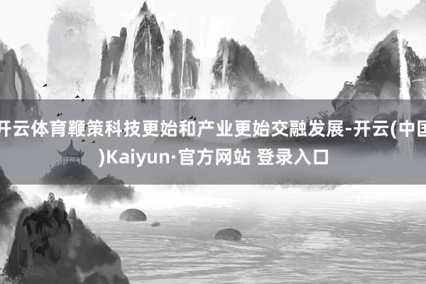 开云体育鞭策科技更始和产业更始交融发展-开云(中国)Kaiyun·官方网站 登录入口