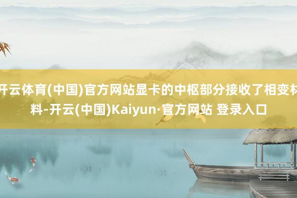 开云体育(中国)官方网站显卡的中枢部分接收了相变材料-开云(中国)Kaiyun·官方网站 登录入口