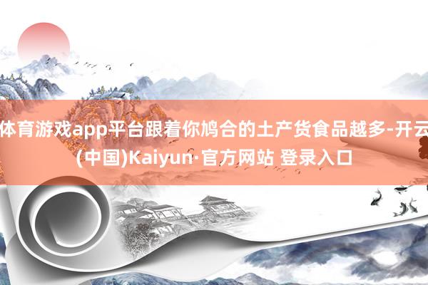 体育游戏app平台跟着你鸠合的土产货食品越多-开云(中国)Kaiyun·官方网站 登录入口