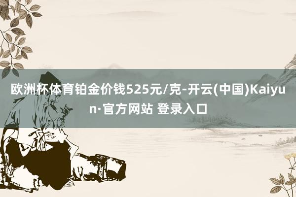 欧洲杯体育铂金价钱525元/克-开云(中国)Kaiyun·官方网站 登录入口