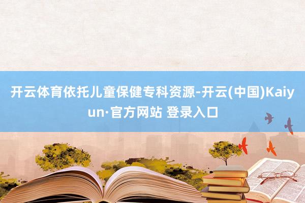 开云体育依托儿童保健专科资源-开云(中国)Kaiyun·官方网站 登录入口