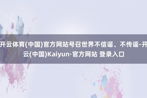 开云体育(中国)官方网站号召世界不信谣、不传谣-开云(中国)Kaiyun·官方网站 登录入口