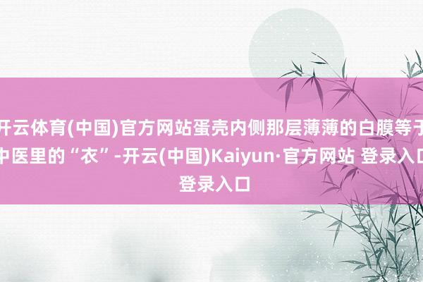 开云体育(中国)官方网站蛋壳内侧那层薄薄的白膜等于中医里的“衣”-开云(中国)Kaiyun·官方网站 登录入口