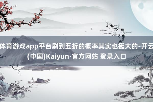 体育游戏app平台刷到五折的概率其实也挺大的-开云(中国)Kaiyun·官方网站 登录入口
