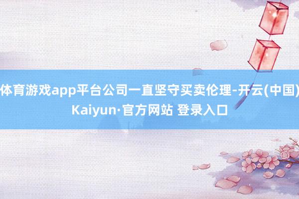 体育游戏app平台公司一直坚守买卖伦理-开云(中国)Kaiyun·官方网站 登录入口