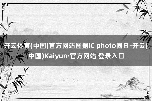开云体育(中国)官方网站图据IC photo同日-开云(中国)Kaiyun·官方网站 登录入口