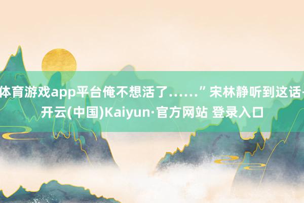 体育游戏app平台俺不想活了……”宋林静听到这话-开云(中国)Kaiyun·官方网站 登录入口