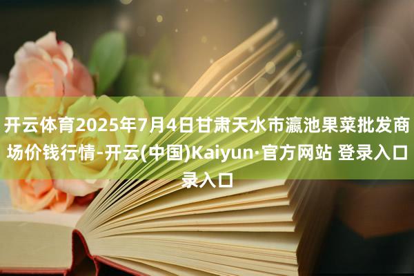 开云体育2025年7月4日甘肃天水市瀛池果菜批发商场价钱行情-开云(中国)Kaiyun·官方网站 登录入口