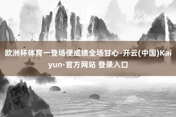 欧洲杯体育一登场便成绩全场甘心-开云(中国)Kaiyun·官方网站 登录入口