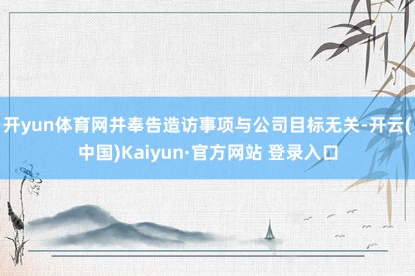 开yun体育网并奉告造访事项与公司目标无关-开云(中国)Kaiyun·官方网站 登录入口