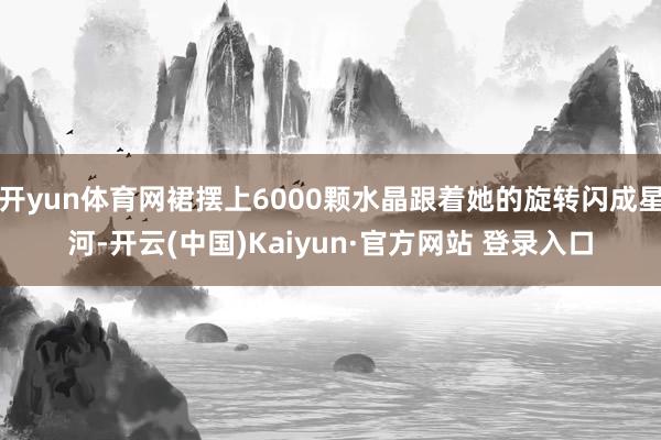 开yun体育网裙摆上6000颗水晶跟着她的旋转闪成星河-开云(中国)Kaiyun·官方网站 登录入口