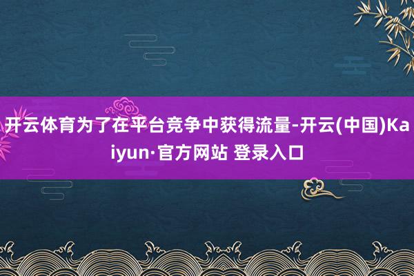 开云体育为了在平台竞争中获得流量-开云(中国)Kaiyun·官方网站 登录入口