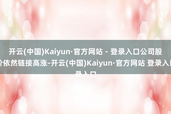 开云(中国)Kaiyun·官方网站 - 登录入口公司股价依然链接高涨-开云(中国)Kaiyun·官方网站 登录入口