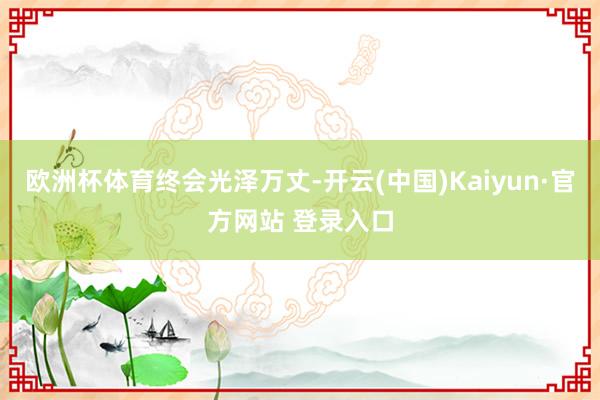 欧洲杯体育终会光泽万丈-开云(中国)Kaiyun·官方网站 登录入口