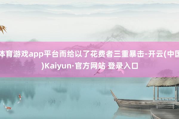 体育游戏app平台而给以了花费者三重暴击-开云(中国)Kaiyun·官方网站 登录入口