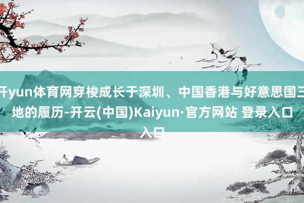 开yun体育网穿梭成长于深圳、中国香港与好意思国三地的履历-开云(中国)Kaiyun·官方网站 登录入口