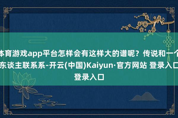 体育游戏app平台怎样会有这样大的谱呢？传说和一个东谈主联系系-开云(中国)Kaiyun·官方网站 登录入口
