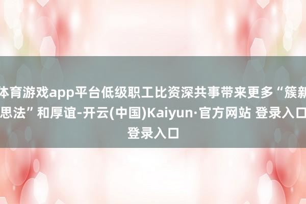 体育游戏app平台低级职工比资深共事带来更多“簇新思法”和厚谊-开云(中国)Kaiyun·官方网站 登录入口