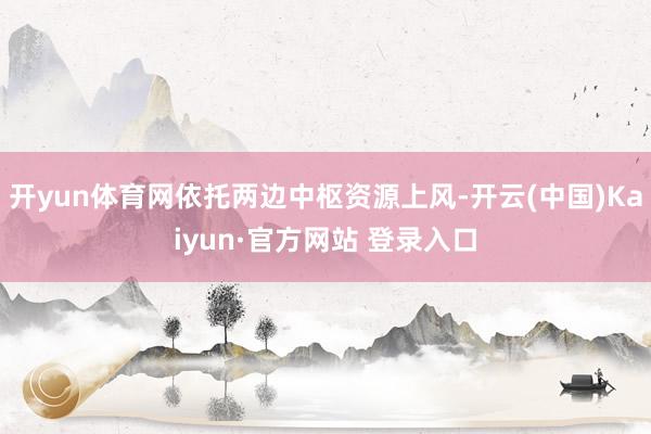 开yun体育网依托两边中枢资源上风-开云(中国)Kaiyun·官方网站 登录入口