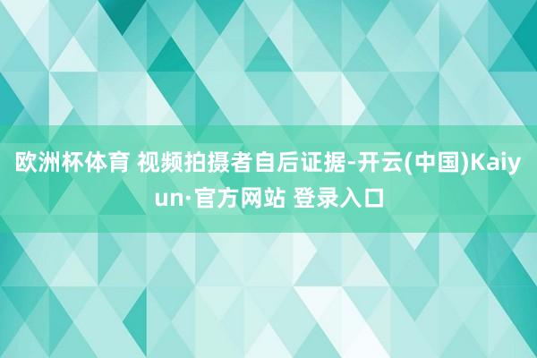 欧洲杯体育 视频拍摄者自后证据-开云(中国)Kaiyun·官方网站 登录入口