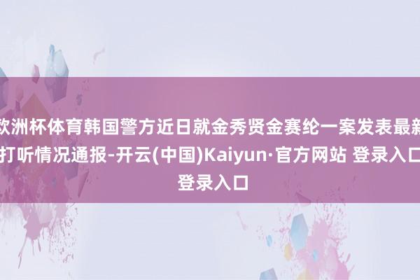欧洲杯体育韩国警方近日就金秀贤金赛纶一案发表最新打听情况通报-开云(中国)Kaiyun·官方网站 登录入口