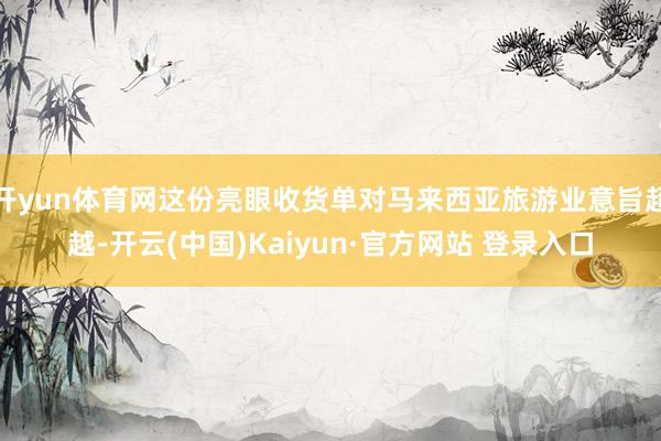 开yun体育网这份亮眼收货单对马来西亚旅游业意旨超越-开云(中国)Kaiyun·官方网站 登录入口