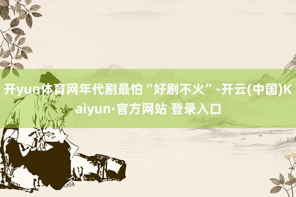 开yun体育网年代剧最怕“好剧不火”-开云(中国)Kaiyun·官方网站 登录入口