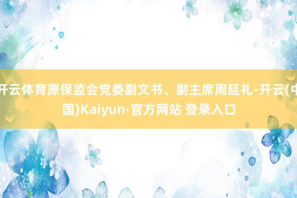 开云体育原保监会党委副文书、副主席周延礼-开云(中国)Kaiyun·官方网站 登录入口