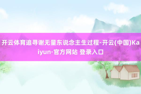 开云体育追寻谢无量东说念主生过程-开云(中国)Kaiyun·官方网站 登录入口
