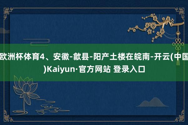 欧洲杯体育4、安徽-歙县-阳产土楼在皖南-开云(中国)Kaiyun·官方网站 登录入口