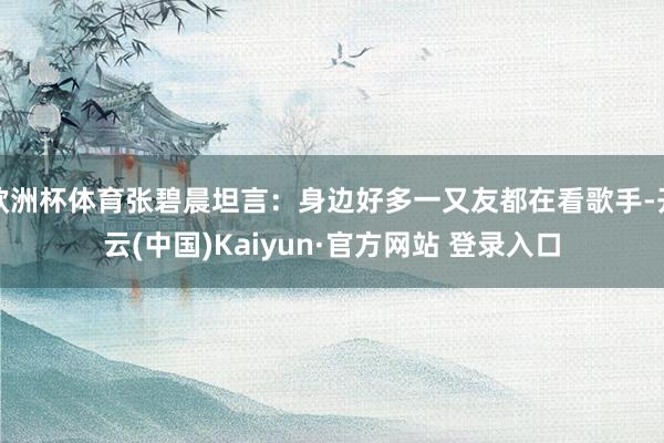 欧洲杯体育张碧晨坦言:身边好多一又友都在看歌手-开云(中国)Kaiyun·官方网站 登录入口