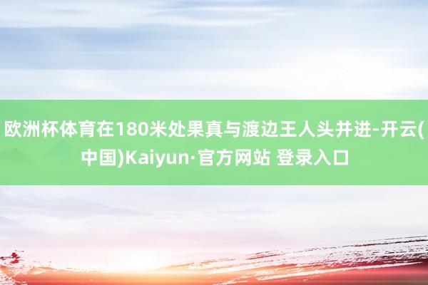 欧洲杯体育在180米处果真与渡边王人头并进-开云(中国)Kaiyun·官方网站 登录入口