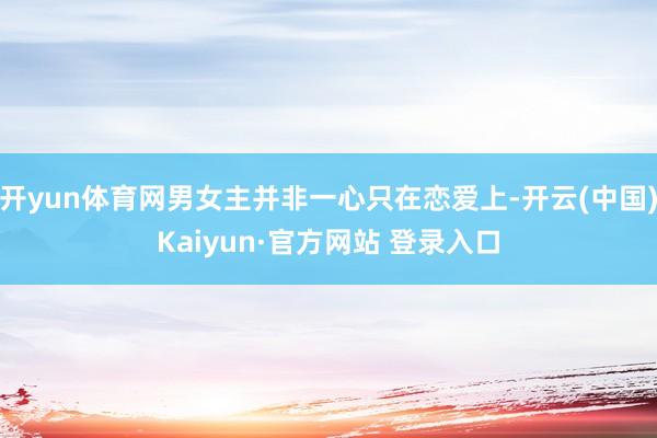 开yun体育网男女主并非一心只在恋爱上-开云(中国)Kaiyun·官方网站 登录入口
