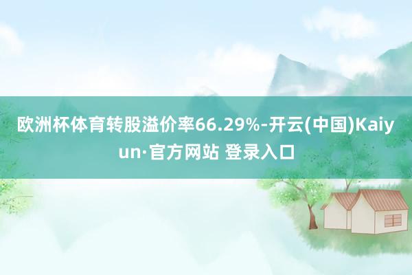 欧洲杯体育转股溢价率66.29%-开云(中国)Kaiyun·官方网站 登录入口