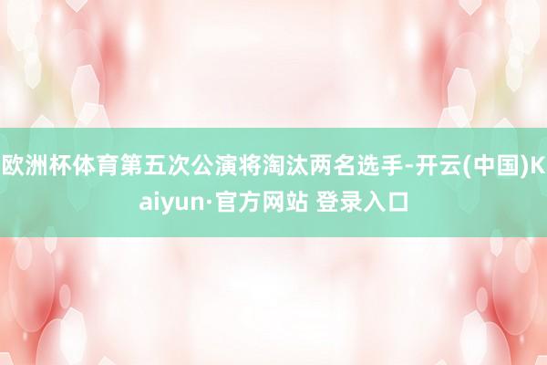 欧洲杯体育第五次公演将淘汰两名选手-开云(中国)Kaiyun·官方网站 登录入口