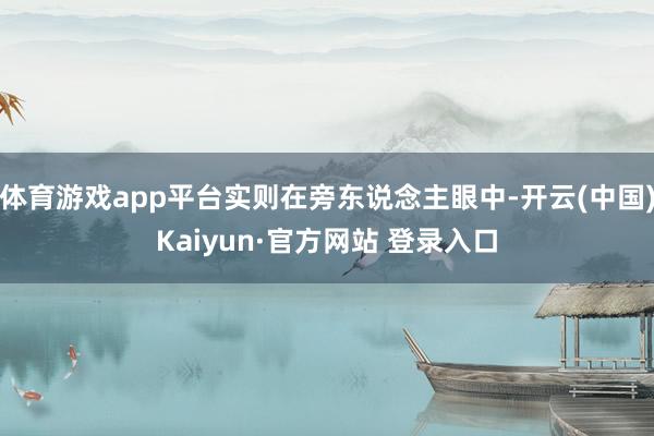 体育游戏app平台实则在旁东说念主眼中-开云(中国)Kaiyun·官方网站 登录入口