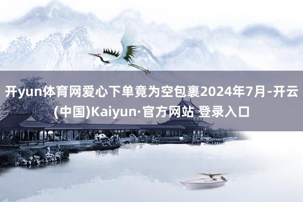 开yun体育网爱心下单竟为空包裹　　2024年7月-开云(中国)Kaiyun·官方网站 登录入口
